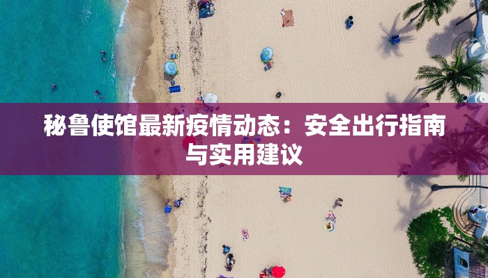 秘鲁使馆最新疫情动态:安全出行指南与实用建议 秘鲁使馆最新疫情动态:安全出行指南与实用建议