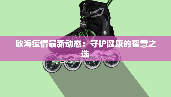 欧海疫情最新动态:守护健康的智慧之选 欧海疫情最新动态:守护健康的智慧之选