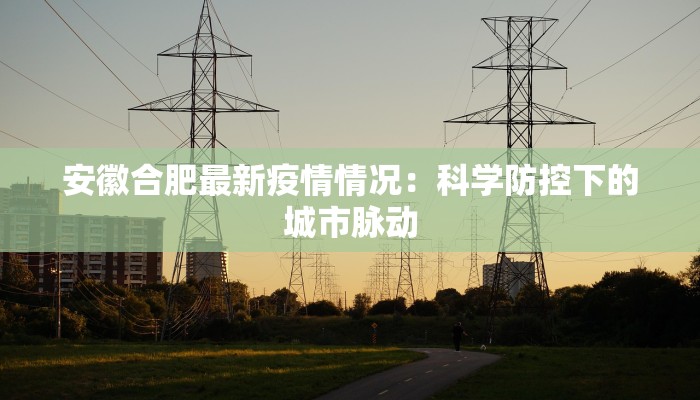 安徽合肥最新疫情情况:科学防控下的城市脉动 安徽合肥最新疫情情况:科学防控下的城市脉动