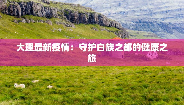 大理最新疫情:守护白族之都的健康之旅 大理最新疫情:守护白族之都的健康之旅