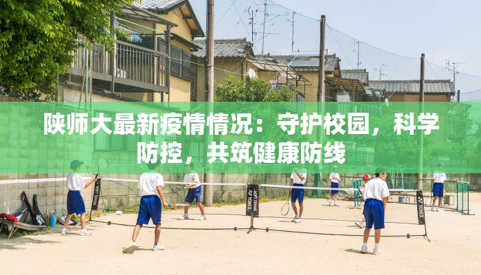 陕师大最新疫情情况：守护校园，科学防控，共筑健康防线