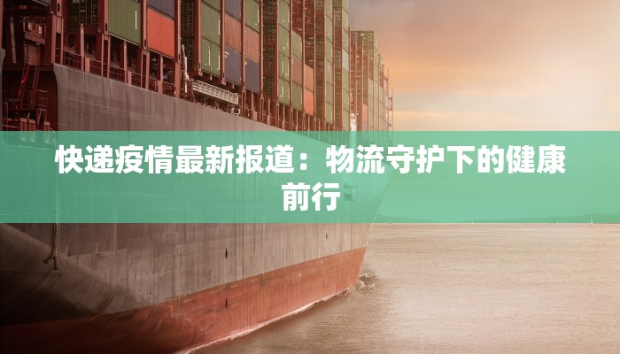 快递疫情最新报道:物流守护下的健康前行 快递疫情最新报道:物流守护下的健康前行