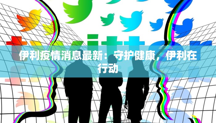 伊利疫情消息最新:守护健康,伊利在行动 伊利疫情消息最新:守护健康,伊利在行动
