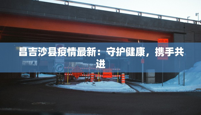 昌吉沙县疫情最新:守护健康,携手共进 昌吉沙县疫情最新:守护健康,携手共进