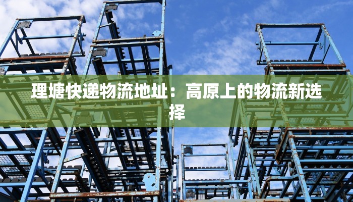 理塘快递物流地址:高原上的物流新选择 理塘快递物流地址:高原上的物流新选择