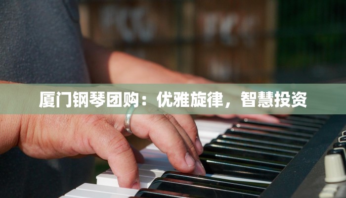 厦门钢琴团购:优雅旋律,智慧投资 厦门钢琴团购:优雅旋律,智慧投资