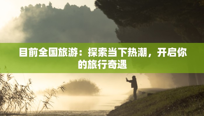 目前全国旅游:探索当下热潮,开启你的旅行奇遇 目前全国旅游:探索当下热潮,开启你的旅行奇遇