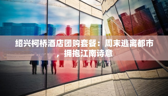 绍兴柯桥酒店团购套餐:周末逃离都市,拥抱江南诗意 绍兴柯桥酒店团购套餐:周末逃离都市,拥抱江南诗意