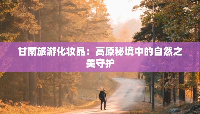 甘南旅游化妆品:高原秘境中的自然之美守护 甘南旅游化妆品:高原秘境中的自然之美守护