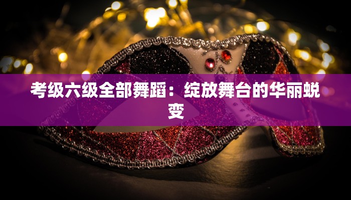 考级六级全部舞蹈：绽放舞台的华丽蜕变