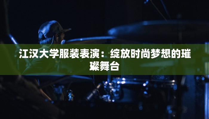 江汉大学服装表演:绽放时尚梦想的璀璨舞台 江汉大学服装表演:绽放时尚梦想的璀璨舞台