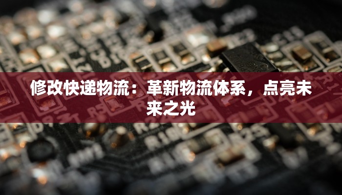修改快递物流:革新物流体系,点亮未来之光 修改快递物流:革新物流体系,点亮未来之光