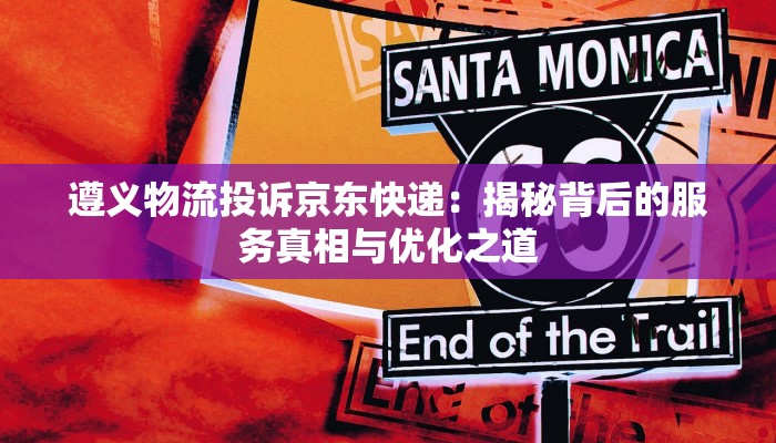 遵义物流投诉京东快递:揭秘背后的服务真相与优化之道 遵义物流投诉京东快递:揭秘背后的服务真相与优化之道
