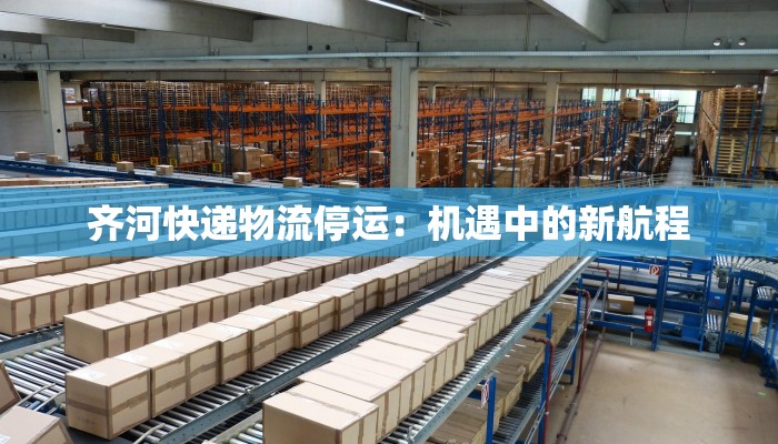 齐河快递物流停运:机遇中的新航程 齐河快递物流停运:机遇中的新航程
