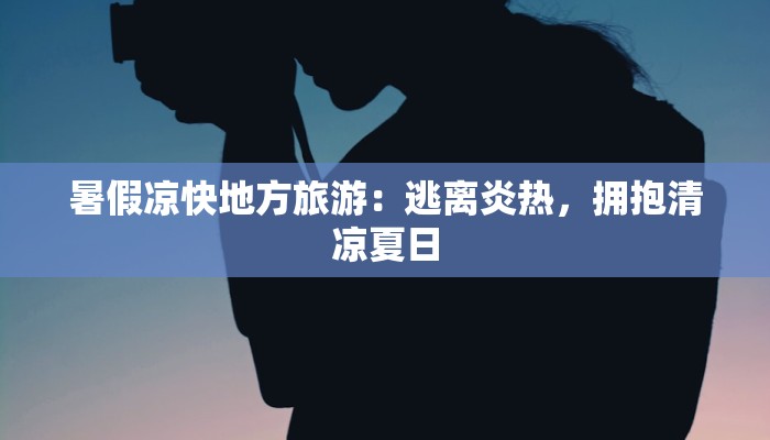 暑假凉快地方旅游：逃离炎热，拥抱清凉夏日