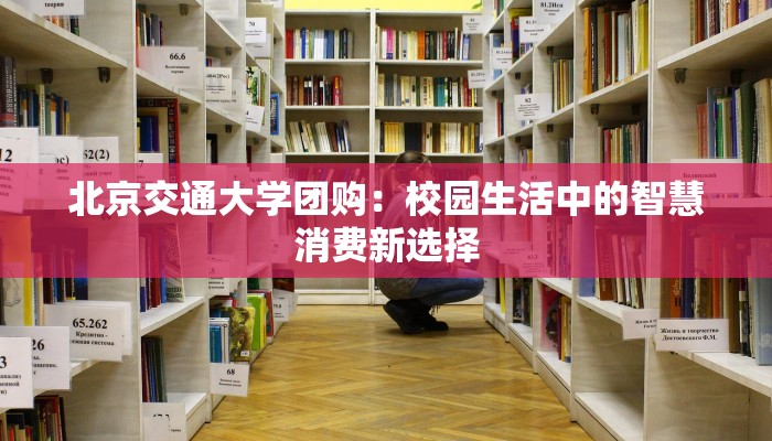 北京交通大学团购:校园生活中的智慧消费新选择 北京交通大学团购:校园生活中的智慧消费新选择