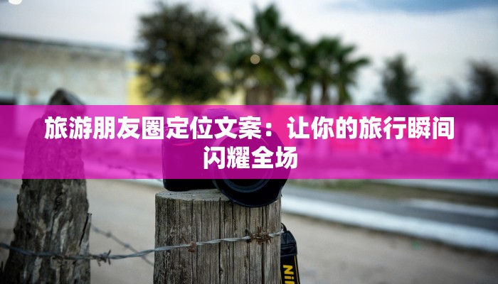 旅游朋友圈定位文案:让你的旅行瞬间闪耀全场 旅游朋友圈定位文案:让你的旅行瞬间闪耀全场