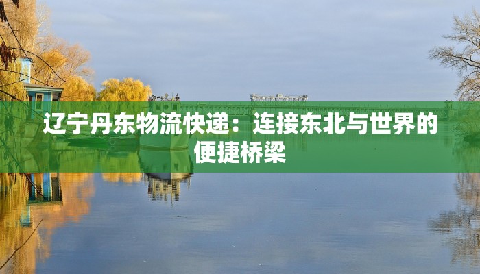 辽宁丹东物流快递:连接东北与世界的便捷桥梁 辽宁丹东物流快递:连接东北与世界的便捷桥梁