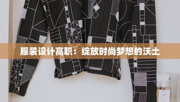 服装设计高职:绽放时尚梦想的沃土 服装设计高职:绽放时尚梦想的沃土