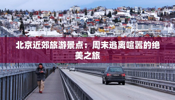 北京近郊旅游景点:周末逃离喧嚣的绝美之旅 北京近郊旅游景点:周末逃离喧嚣的绝美之旅