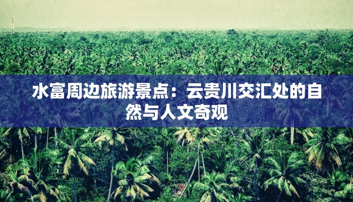 水富周边旅游景点:云贵川交汇处的自然与人文奇观 水富周边旅游景点:云贵川交汇处的自然与人文奇观