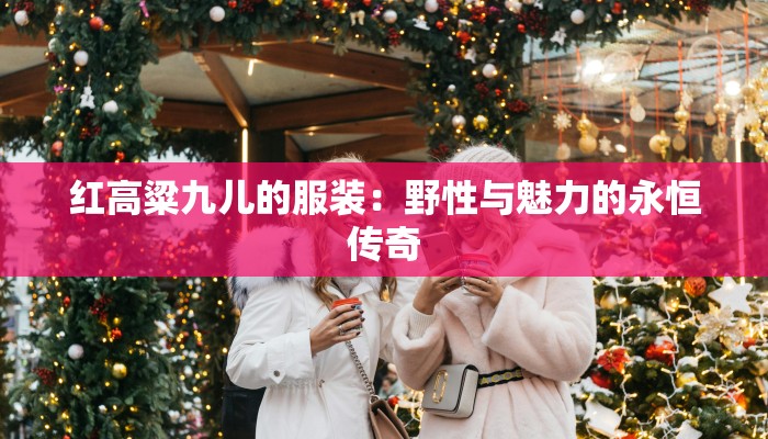 红高粱九儿的服装:野性与魅力的永恒传奇 红高粱九儿的服装:野性与魅力的永恒传奇