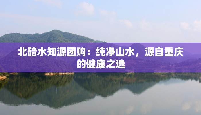 北碚水知源团购:纯净山水,源自重庆的健康之选 北碚水知源团购:纯净山水,源自重庆的健康之选
