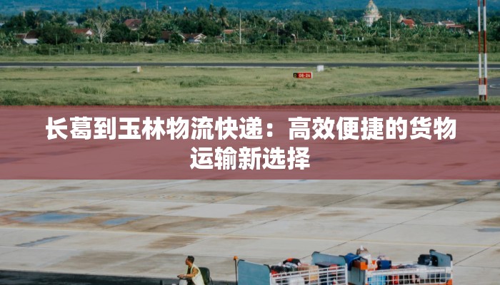 长葛到玉林物流快递:高效便捷的货物运输新选择 长葛到玉林物流快递:高效便捷的货物运输新选择