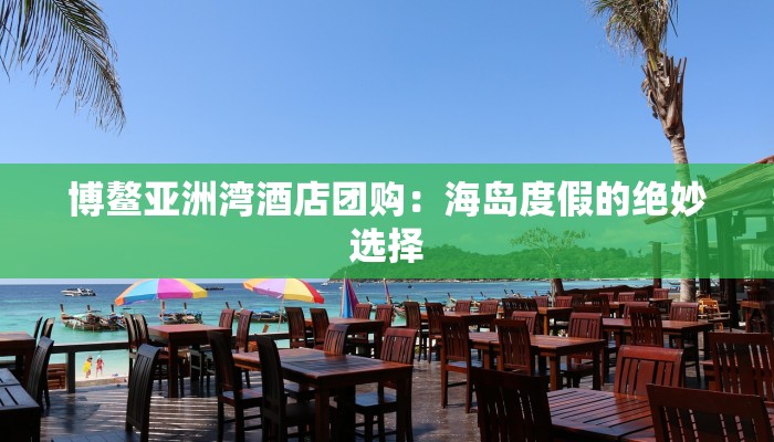 博鳌亚洲湾酒店团购:海岛度假的绝妙选择 博鳌亚洲湾酒店团购:海岛度假的绝妙选择