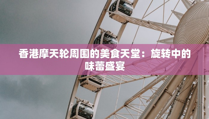 香港摩天轮周围的美食天堂：旋转中的味蕾盛宴