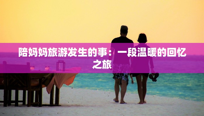 陪妈妈旅游发生的事：一段温暖的回忆之旅
