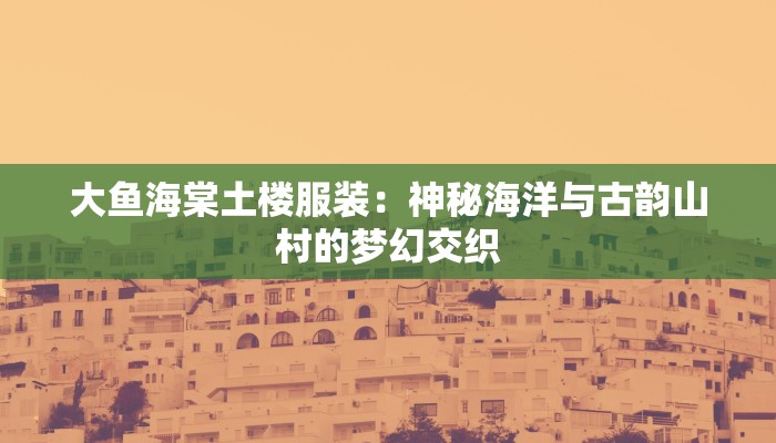 大鱼海棠土楼服装:神秘海洋与古韵山村的梦幻交织 大鱼海棠土楼服装:神秘海洋与古韵山村的梦幻交织