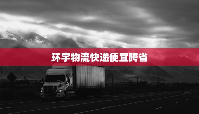 环宇物流快递便宜跨省 环宇物流快递便宜跨省