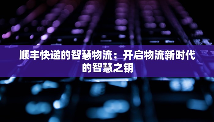 顺丰快递的智慧物流：开启物流新时代的智慧之钥