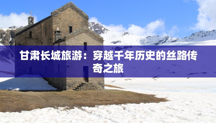 甘肃长城旅游：穿越千年历史的丝路传奇之旅