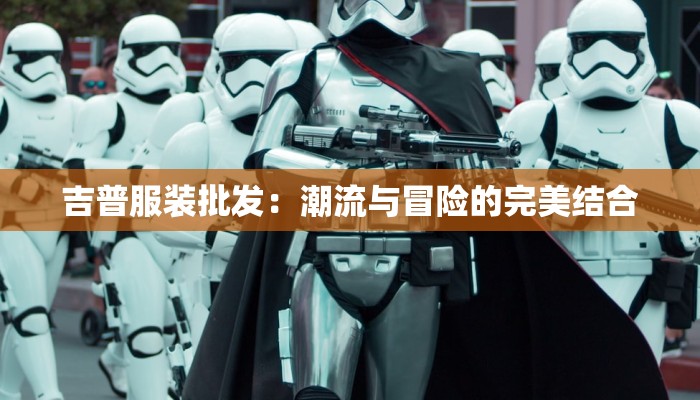 吉普服装批发:潮流与冒险的完美结合 吉普服装批发:潮流与冒险的完美结合