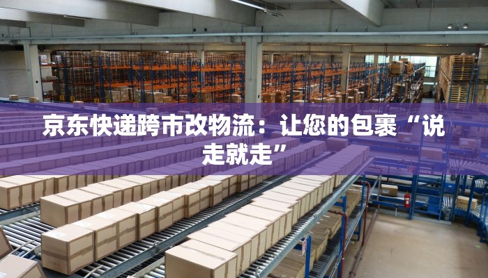 京东快递跨市改物流:让您的包裹“说走就走” 京东快递跨市改物流:让您的包裹“说走就走”