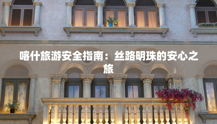 喀什旅游安全指南:丝路明珠的安心之旅 喀什旅游安全指南:丝路明珠的安心之旅