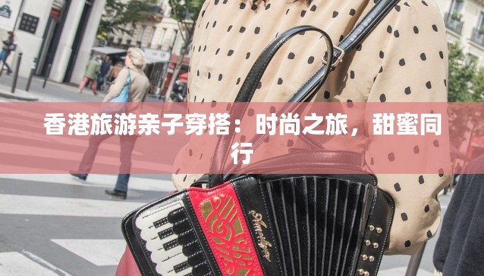 香港旅游亲子穿搭:时尚之旅,甜蜜同行 香港旅游亲子穿搭:时尚之旅,甜蜜同行