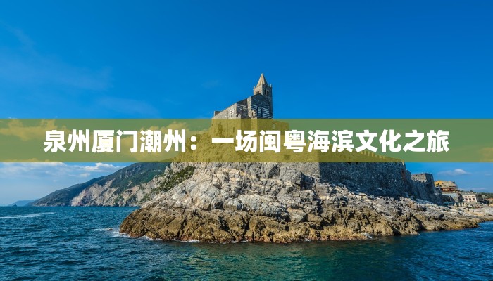 泉州厦门潮州:一场闽粤海滨文化之旅 泉州厦门潮州:一场闽粤海滨文化之旅