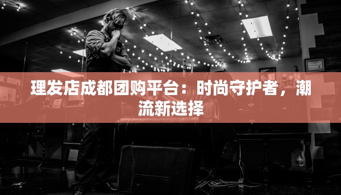 理发店成都团购平台：时尚守护者，潮流新选择