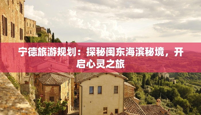 宁德旅游规划:探秘闽东海滨秘境,开启心灵之旅 宁德旅游规划:探秘闽东海滨秘境,开启心灵之旅