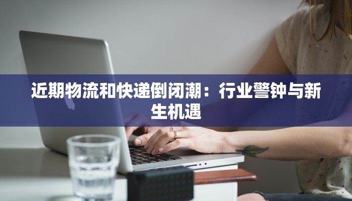 近期物流和快递倒闭潮：行业警钟与新生机遇