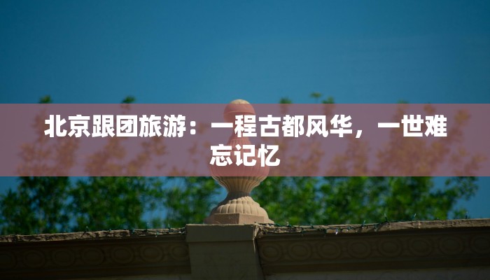 北京跟团旅游：一程古都风华，一世难忘记忆