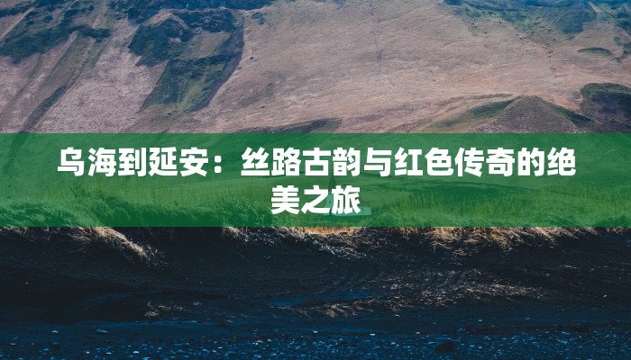 乌海到延安：丝路古韵与红色传奇的绝美之旅