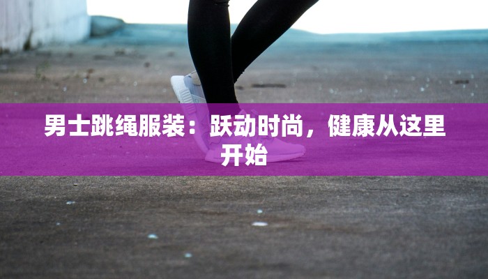 男士跳绳服装：跃动时尚，健康从这里开始