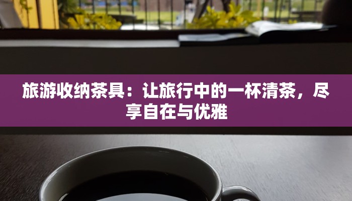旅游收纳茶具：让旅行中的一杯清茶，尽享自在与优雅