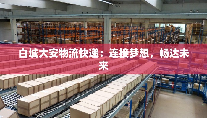 白城大安物流快递：连接梦想，畅达未来