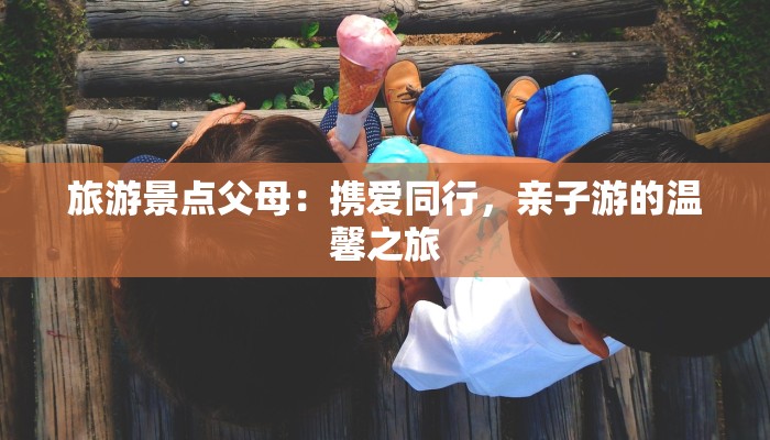 旅游景点父母：携爱同行，亲子游的温馨之旅