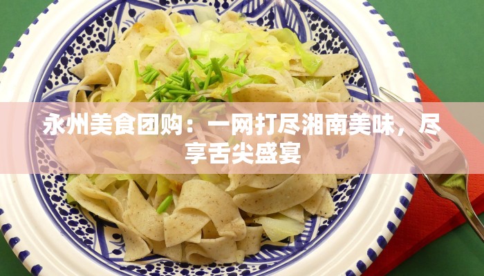 永州美食团购：一网打尽湘南美味，尽享舌尖盛宴